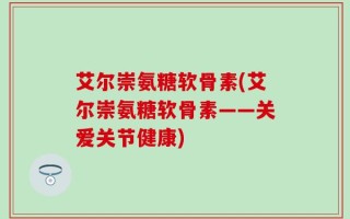 艾尔崇氨糖软骨素(艾尔崇氨糖软骨素——关爱关节健康)