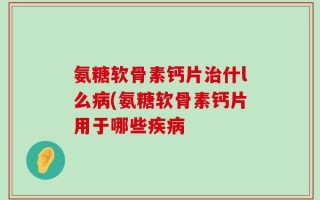 氨糖软骨素钙片治什l么病(氨糖软骨素钙片用于哪些疾病
