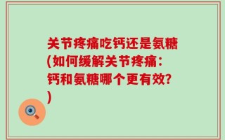 关节疼痛吃钙还是氨糖(如何缓解关节疼痛：钙和氨糖哪个更有效？)