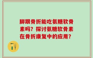 脚跟骨折能吃氨糖软骨素吗？探讨氨糖软骨素在骨折康复中的应用？