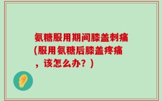 氨糖服用期间膝盖刺痛(服用氨糖后膝盖疼痛，该怎么办？)