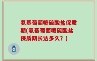 氨基葡萄糖硫酸盐保质期(氨基葡萄糖硫酸盐保质期长达多久？)
