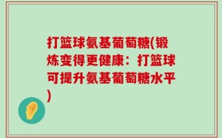 打篮球氨基葡萄糖(锻炼变得更健康：打篮球可提升氨基葡萄糖水平)
