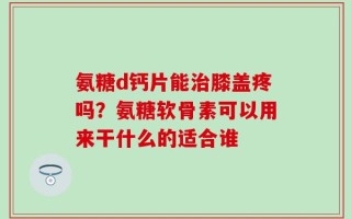 氨糖d钙片能治膝盖疼吗？氨糖软骨素可以用来干什么的适合谁