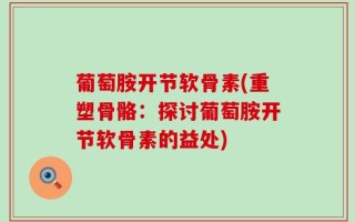 葡萄胺开节软骨素(重塑骨骼：探讨葡萄胺开节软骨素的益处)