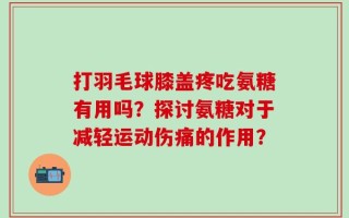 打羽毛球膝盖疼吃氨糖有用吗？探讨氨糖对于减轻运动伤痛的作用？