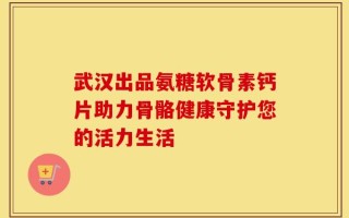 武汉出品氨糖软骨素钙片助力骨骼健康守护您的活力生活