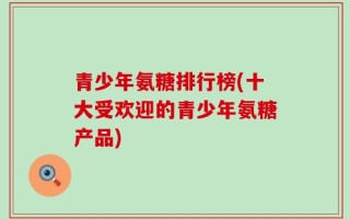 青少年氨糖排行榜(十大受欢迎的青少年氨糖产品)