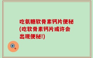 吃氨糖软骨素钙片便秘(吃软骨素钙片或许会出现便秘!)
