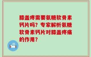膝盖疼需要氨糖软骨素钙片吗？专家解析氨糖软骨素钙片对膝盖疼痛的作用？