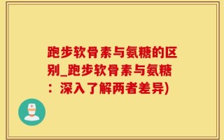 跑步软骨素与氨糖的区别_跑步软骨素与氨糖：深入了解两者差异)