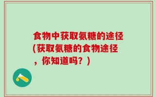 食物中获取氨糖的途径(获取氨糖的食物途径，你知道吗？)
