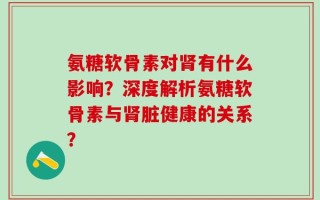 氨糖软骨素对肾有什么影响？深度解析氨糖软骨素与肾脏健康的关系？