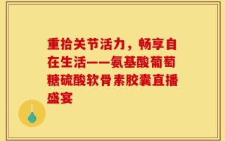 重拾关节活力，畅享自在生活——氨基酸葡萄糖硫酸软骨素胶囊直播盛宴