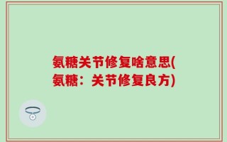 氨糖关节修复啥意思(氨糖：关节修复良方)