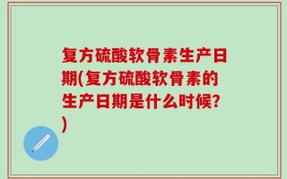 复方硫酸软骨素生产日期(复方硫酸软骨素的生产日期是什么时候？)