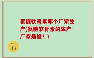 氨糖软骨素哪个厂家生产(氨糖软骨素的生产厂家是谁？)
