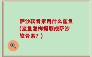 萨沙软骨素用什么鲨鱼(鲨鱼怎样提取成萨沙软骨素？)