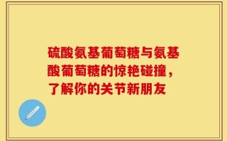 硫酸氨基葡萄糖与氨基酸葡萄糖的惊艳碰撞，了解你的关节新朋友