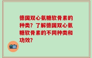 德国双心氨糖软骨素的种类？了解德国双心氨糖软骨素的不同种类和功效？