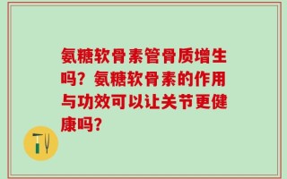 氨糖软骨素管骨质增生吗？氨糖软骨素的作用与功效可以让关节更健康吗？