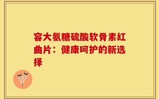 容大氨糖硫酸软骨素红曲片：健康呵护的新选择