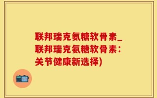 联邦瑞克氨糖软骨素_联邦瑞克氨糖软骨素：关节健康新选择)