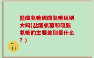 盐酸氨糖硫酸氨糖区别大吗(盐酸氨糖和硫酸氨糖的主要差别是什么？)