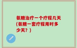 氨糖治疗一个疗程几天(氨糖一套疗程用时多少天？)