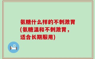 氨糖什么样的不刺激胃(氨糖温和不刺激胃，适合长期服用)