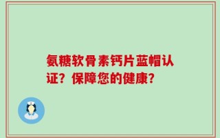 氨糖软骨素钙片蓝帽认证？保障您的健康？