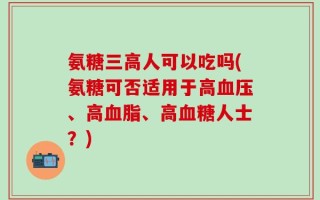 氨糖三高人可以吃吗(氨糖可否适用于高血压、高血脂、高血糖人士？)