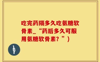 吃完药隔多久吃氨糖软骨素_“药后多久可服用氨糖软骨素？”)