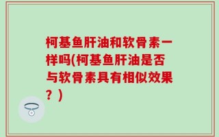 柯基鱼肝油和软骨素一样吗(柯基鱼肝油是否与软骨素具有相似效果？)