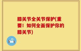 膝关节全关节保护(重要！如何全面保护你的膝关节)
