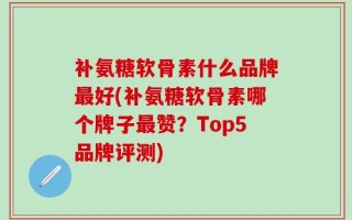 补氨糖软骨素什么品牌最好(补氨糖软骨素哪个牌子最赞？Top5品牌评测)
