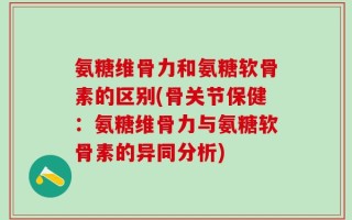 氨糖维骨力和氨糖软骨素的区别(骨关节保健：氨糖维骨力与氨糖软骨素的异同分析)