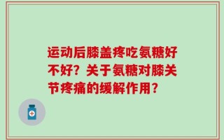 运动后膝盖疼吃氨糖好不好？关于氨糖对膝关节疼痛的缓解作用？