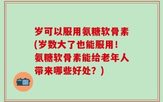 岁可以服用氨糖软骨素(岁数大了也能服用！氨糖软骨素能给老年人带来哪些好处？)