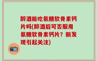 醉酒能吃氨糖软骨素钙片吗(醉酒后可否服用氨糖软骨素钙片？新发现引起关注)