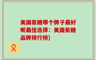 美国氨糖哪个牌子最好呢最佳选择：美国氨糖品牌排行榜)