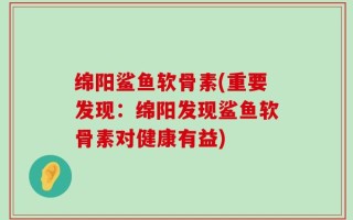 绵阳鲨鱼软骨素(重要发现：绵阳发现鲨鱼软骨素对健康有益)
