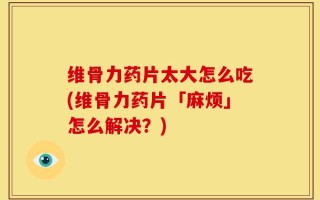 维骨力药片太大怎么吃(维骨力药片「麻烦」怎么解决？)