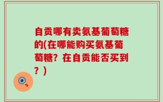自贡哪有卖氨基葡萄糖的(在哪能购买氨基葡萄糖？在自贡能否买到？)