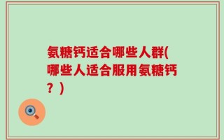 氨糖钙适合哪些人群(哪些人适合服用氨糖钙？)