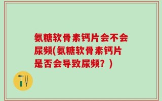 氨糖软骨素钙片会不会尿频(氨糖软骨素钙片是否会导致尿频？)