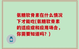 氨糖软骨素在什么情况下才能吃(氨糖软骨素的适应症和应用场合，你需要知道吗？)