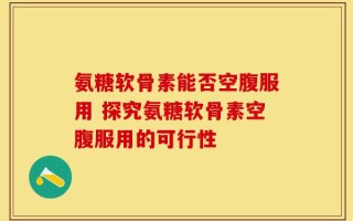 氨糖软骨素能否空腹服用 探究氨糖软骨素空腹服用的可行性