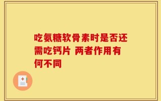 吃氨糖软骨素时是否还需吃钙片 两者作用有何不同