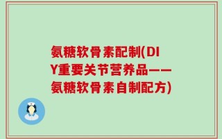 氨糖软骨素配制(DIY重要关节营养品——氨糖软骨素自制配方)